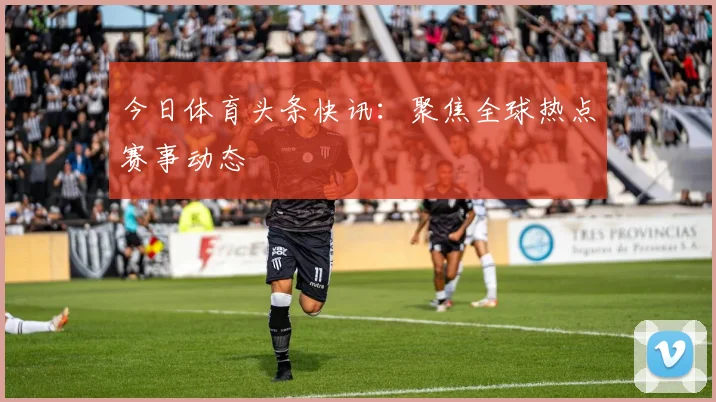 今日体育头条快讯：聚焦全球热点赛事动态