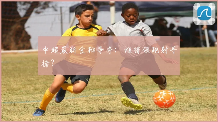 中超最新金靴争夺：谁将领跑射手榜？