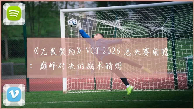 《无畏契约》VCT 2026 总决赛前瞻：巅峰对决的战术猜想