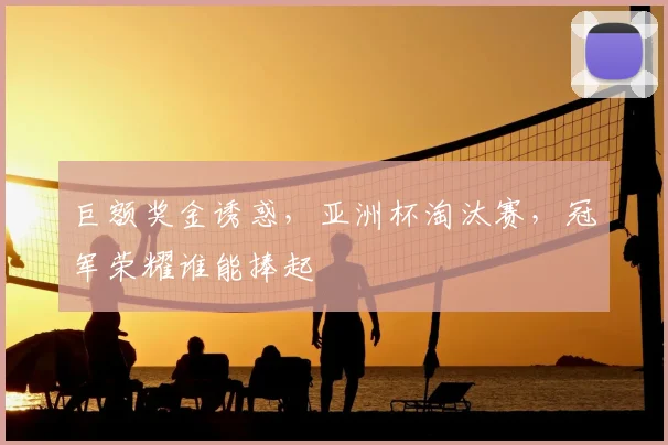 巨额奖金诱惑，亚洲杯淘汰赛，冠军荣耀谁能捧起