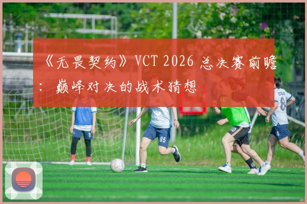 《无畏契约》VCT 2026 总决赛前瞻：巅峰对决的战术猜想
