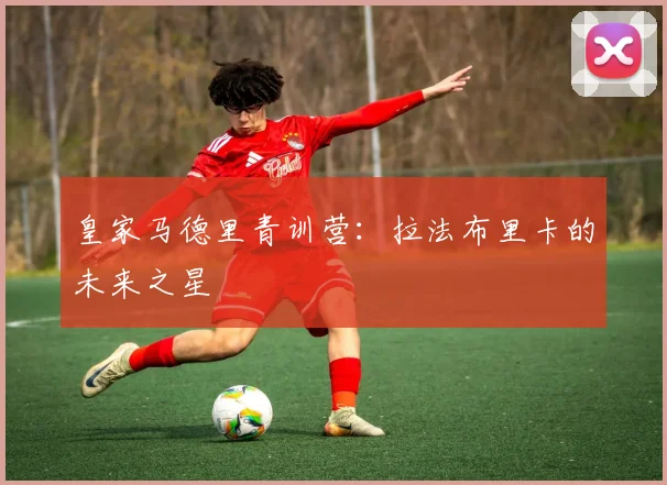 皇家马德里青训营：拉法布里卡的未来之星