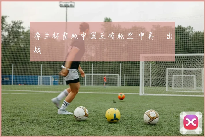 春兰杯首轮中国五将轮空 申真谞出战