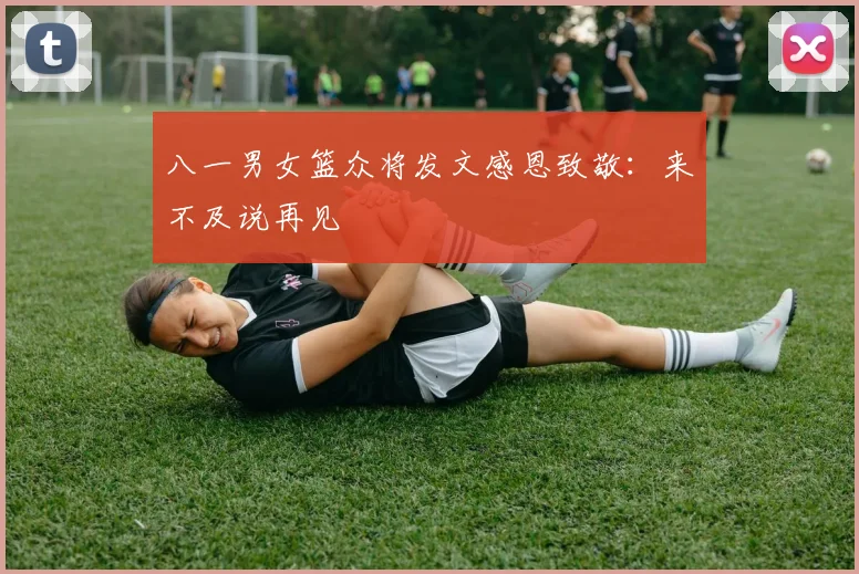 八一男女篮众将发文感恩致敬：来不及说再见