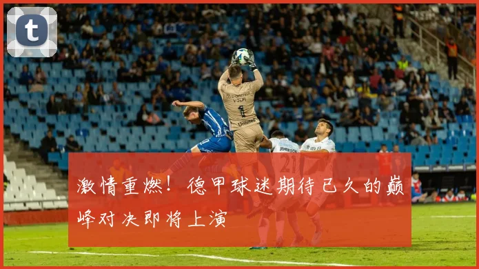 激情重燃！德甲球迷期待已久的巅峰对决即将上演