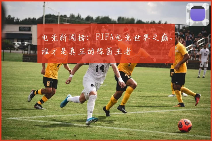 电竞新闻榜：FIFA电竞世界之巅，谁才是真正的绿茵王者