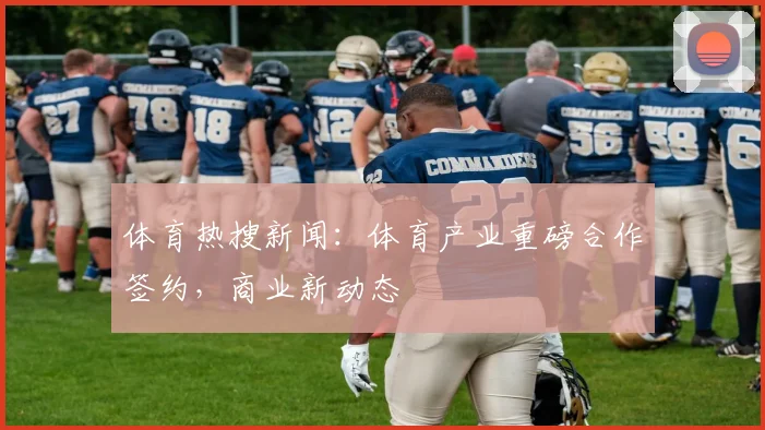体育热搜新闻：体育产业重磅合作签约，商业新动态