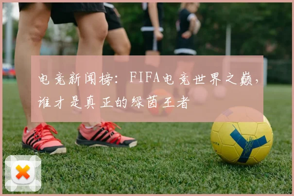 电竞新闻榜：FIFA电竞世界之巅，谁才是真正的绿茵王者