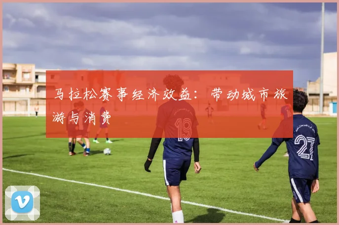 马拉松赛事经济效益:带动城市旅游与消费