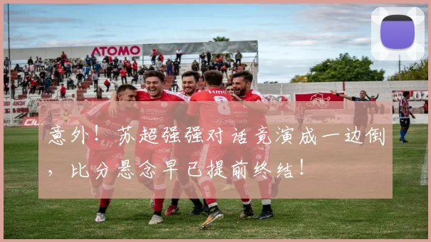 意外！苏超强强对话竟演成一边倒，比分悬念早已提前终结！