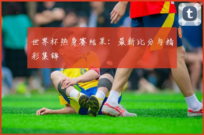 世界杯热身赛结果：最新比分与精彩集锦