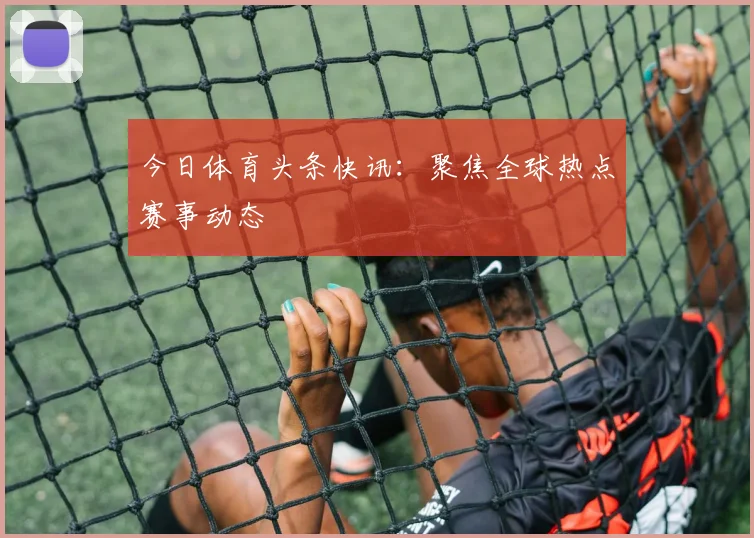 今日体育头条快讯：聚焦全球热点赛事动态