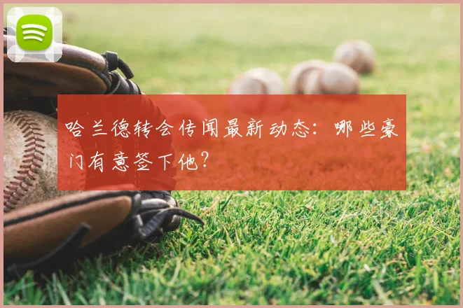 哈兰德转会传闻最新动态:哪些豪门有意签下他?