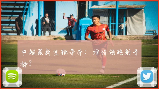 中超最新金靴争夺：谁将领跑射手榜？